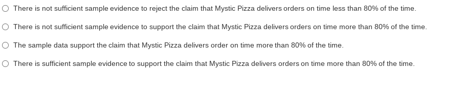 O There is not sufficient sample evidence to reject the claim that Mystic Pizza delivers orders on time less than 80% of the time.
O There is not sufficient sample evidence to support the claim that Mystic Pizza delivers orders on time more than 80% of the time.
O The sample data support the claim that Mystic Pizza delivers order on time more than 80% of the time.
O There is sufficient sample evidence to support the claim that Mystic Pizza delivers orders on time more than 80% of the time.
