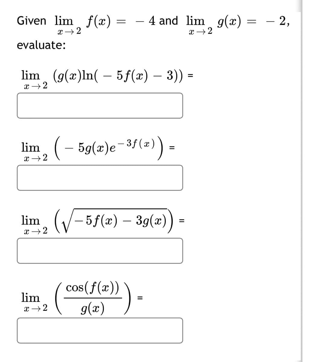 Given lim f(x) = – 4 and lim g(x)
- 2,
x → 2
x →2
evaluate:
lim (g(x)ln( – 5f(x) – 3)) =
-
x →2
lim, (– 5g(z)e-3/(a) =
x → 2
lim, (V-5f(2) – 39(æ))
x →2
lim
x →2
cos(f(x))
g(x)
