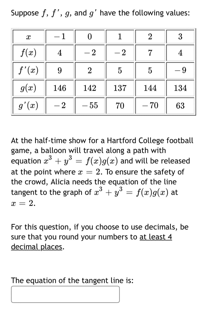 Suppose f, f', g, and g' have the following values:
1
1
2
3
f(x)
4
- 2
- 2
7
4
f'(x)
9
2
5
- 9
g(x)
146
142
137
144
134
g'(x)
- 2
- 55
70
- 70
63
At the half-time show for a Hartford College football
game, a balloon will travel along a path with
equation æ* + y³ = f(x)g(x) and will be released
= 2. To ensure the safety of
at the point where x =
the crowd, Alicia needs the equation of the line
tangent to the graph of æ + y° = f(x)g(x) at
= 2.
For this question, if you choose to use decimals, be
sure that you round your numbers to at least 4
decimal places.
The equation of the tangent line is:
