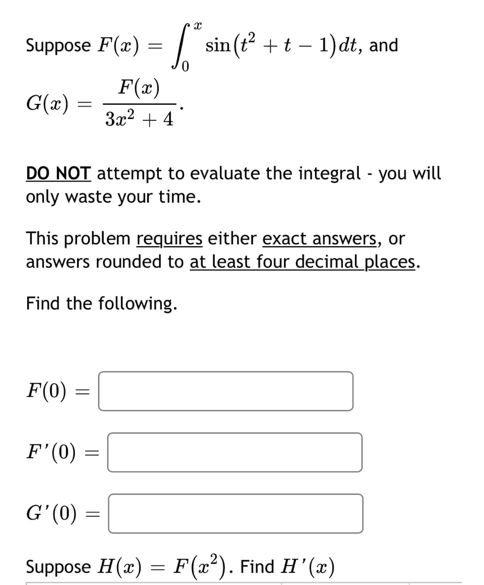 Suppose F(x) = | sin (t +t – 1)dt, and
F(x)
G(x) =
3x2 + 4
DO NOT attempt to evaluate the integral - you will
only waste your time.
This problem requires either exact answers, or
answers rounded to at least four decimal places.
Find the following.
F(0)
F'(0)
G' (0)
Suppose H(x) = F(x²). Find H'(x)
||
