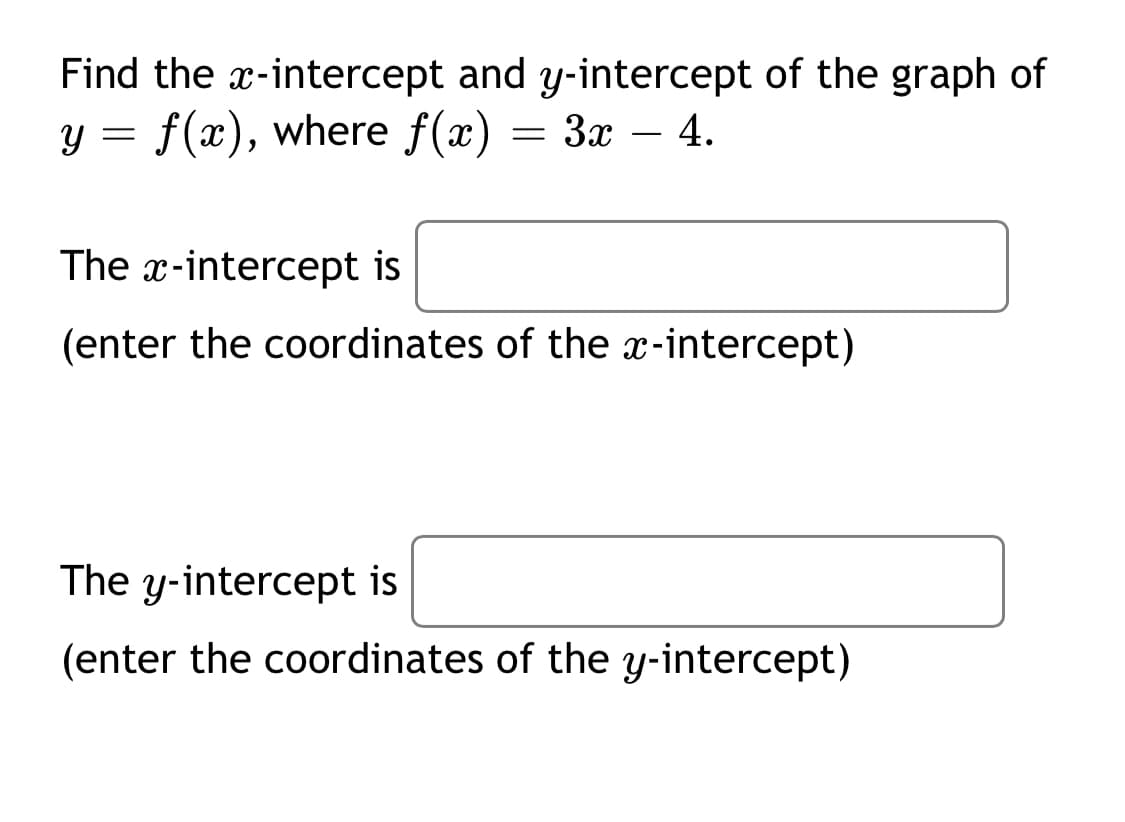 Find the x-intercept and y-intercept of the graph of
y = f(x), where f(x)
Зх — 4.
The x-intercept is
(enter the coordinates of the x-intercept)
The y-intercept is
(enter the coordinates of the y-intercept)
