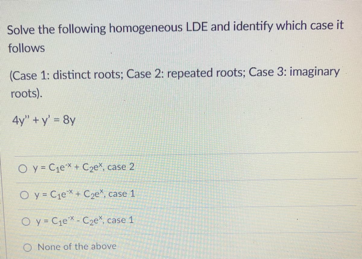 Solve the following homogeneous LDE and identify which case it
follows
(Case 1: distinct roots; Case 2: repeated roots; Case 3: imaginary
roots).
4y" + y' 8y
O y = C1eX + C2e%, case 2
O y = C1e*+ C2e*, case 1
O y = Cje* - C2e*, case 1
O None of the above
