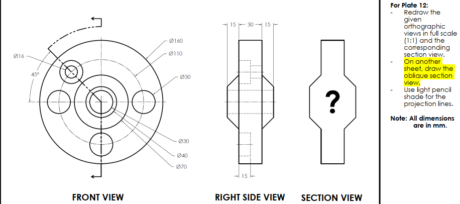 For Plate 12:
Redraw the
given
orthographic
views in full scale
(1:1) and the
corresponding
section view.
On another
sheet, draw the
oblique section
view.
Use light pencil
shade for the
projection lines.
15 - 30 15
Ø160
Ø110
Ø16
45°
Ø30
Note: All dimensions
are in mm.
Ø30
Ø40
Ø70
FRONT VIEW
RIGHT SIDE VIEW
SECTION VIEW
