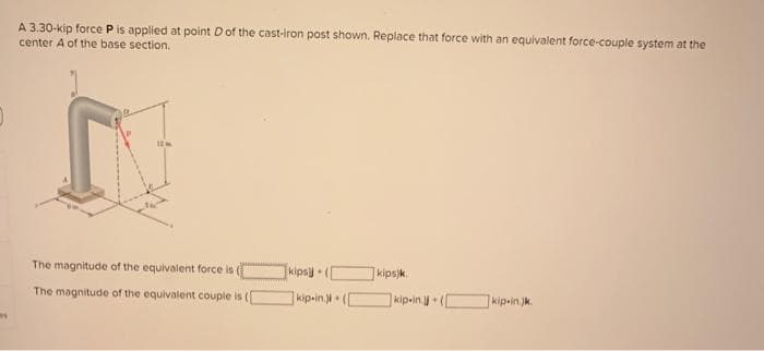 A 3.30-kip force Pis applied at point Dof the cast-iron post shown. Replace that force with an equivalent force-couple system at the
center A of the base section.
The magnitude of the equivalent force is (
kipsy
kips)k.
The magnitude of the equivalent couple is (
kip-in.ji (
kip-in+
kip-in.)k.
