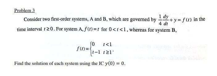 Problem 3
Consider two first-order systems, A and B, which are governed by
Lay + y = f (1) in the
4 dt
time interval t20. For system A, f (t)=t for 0<t<1, whereas for system B,
(0 t<1
f(1)=}
t-1 121
Find the solution of each system using the IC y(0) = 0.
