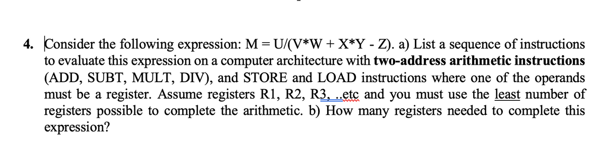 4. Consider the following expression: M = U/(V*W+ X*Y - Z). a) List a sequence of instructions
to evaluate this expression on a computer architecture with two-address arithmetic instructions
(ADD, SUBT, MULT, DIV), and STORE and LOAD instructions where one of the operands
must be a register. Assume registers R1, R2, R3, ..etc and you must use the least number of
registers possible to complete the arithmetic. b) How many registers needed to complete this
expression?

