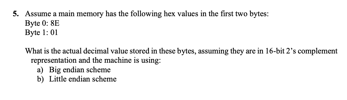5. Assume a main memory has the following hex values in the first two bytes:
Byte 0: 8E
Byte 1: 01
What is the actual decimal value stored in these bytes, assuming they are in 16-bit 2's complement
representation and the machine is using:
a) Big endian scheme
b) Little endian scheme

