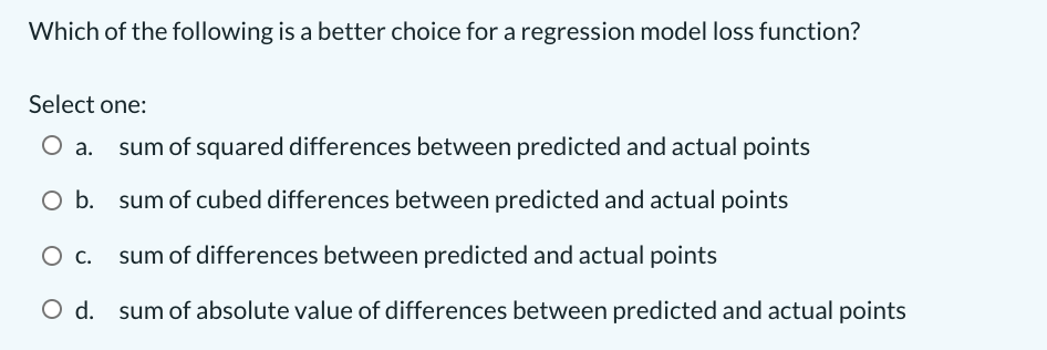 Which of the following is a better choice for a regression model loss function?
Select one:
sum of squared differences between predicted and actual points
Ob.
sum of cubed differences between predicted and actual points
sum of differences between predicted and actual points
O d. sum of absolute value of differences between predicted and actual points
