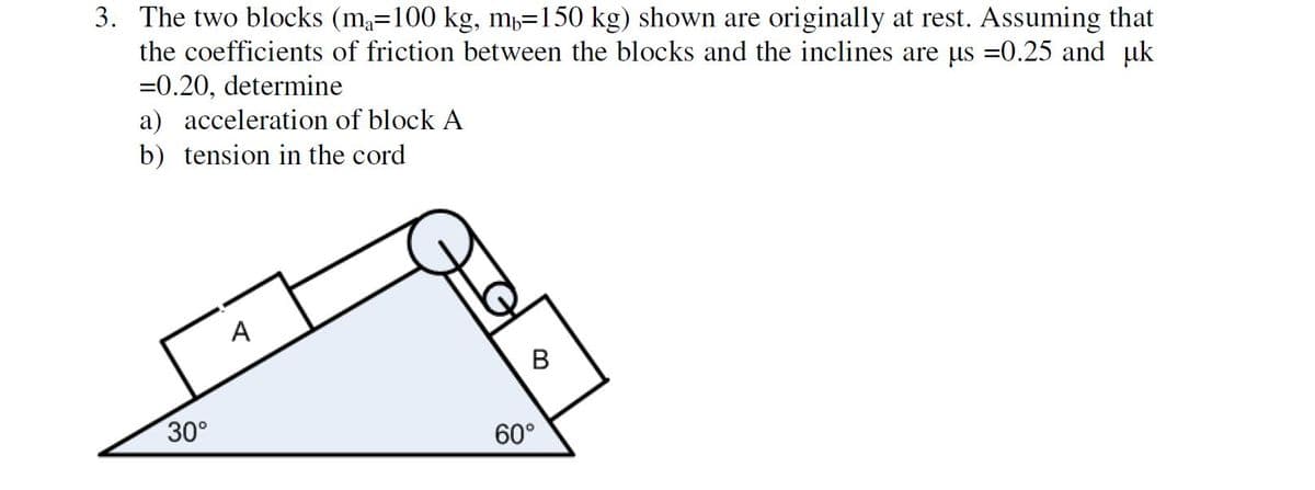 3. The two blocks (ma=100 kg, m=150 kg) shown are originally at rest. Assuming that
the coefficients of friction between the blocks and the inclines are us =0.25 and uk
=0.20, determine
a) acceleration of block A
b) tension in the cord
30°
60°
