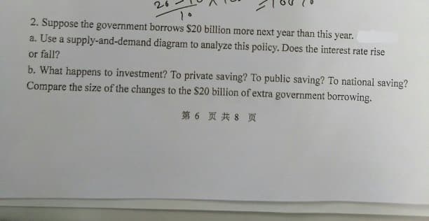 2. Suppose the government borrows $20 billion more next year than this year.
a. Use a supply-and-demand diagram to analyze this policy. Does the interest rate rise
or fall?
b. What happens to investment? To private saving? To public saving? To national saving?
Compare the size of the changes to the $20 billion of extra government borrowing.
第6 页共8 页
