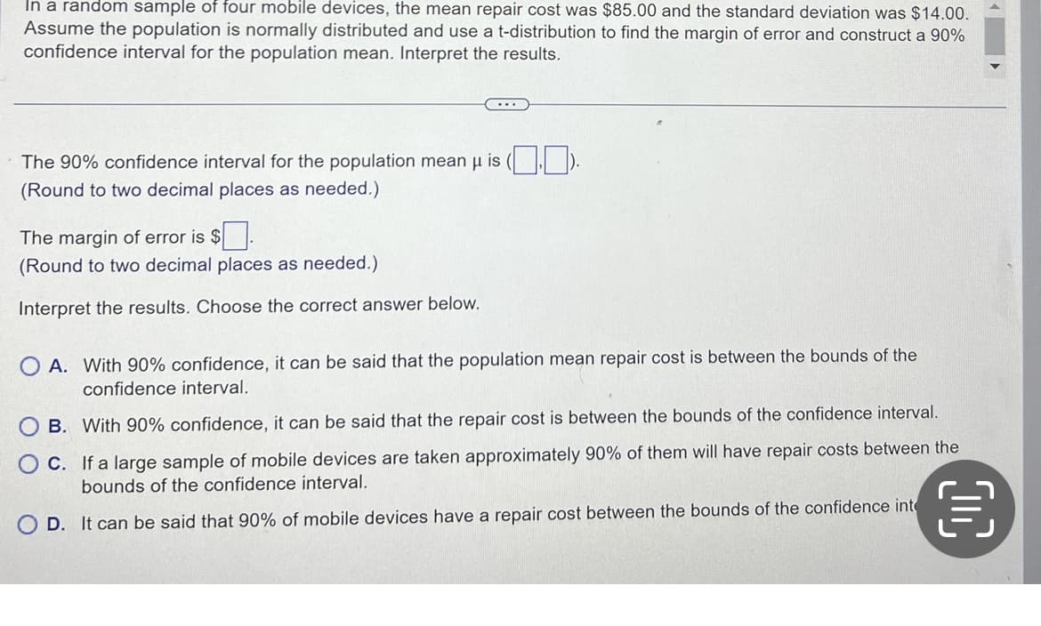 In a random sample of four mobile devices, the mean repair cost was $85.00 and the standard deviation was $14.00.
Assume the population is normally distributed and use a t-distribution to find the margin of error and construct a 90%
confidence interval for the population mean. Interpret the results.
The 90% confidence interval for the population mean μ is ().
(Round to two decimal places as needed.)
The margin of error is $
(Round to two decimal places as needed.)
Interpret the results. Choose the correct answer below.
OA. With 90% confidence, it can be said that the population mean repair cost is between the bounds of the
confidence interval.
B. With 90% confidence, it can be said that the repair cost is between the bounds of the confidence interval.
C. If a large sample of mobile devices are taken approximately 90% of them will have repair costs between the
bounds of the confidence interval.
OD. It can be said that 90% of mobile devices have a repair cost between the bounds of the confidence inte
目