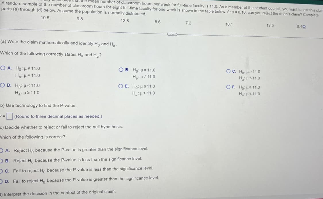 A random sample of the number of classroom hours for eight full-time faculty for one week is shown in the table below. At a = 0.10, can you reject the dean's claim? Complete
the mean number of classroom hours per week for full-time faculty is 11.0. As a member of the student council, you want to test this claim
parts (a) through (d) below. Assume the population is normally distributed.
10.5
9.8
(a) Write the claim mathematically and identify Ho and Ha-
Which of the following correctly states Ho and H₂?
O A. Ho: 11.0
Ha: H=11.0
OD. Ho: 11.0
Ha: 211.0
b) Use technology to find the P-value.
12.8
=
8.6
OB. Ho: H=11.0
Ha:
11.0
(Round to three decimal places as needed.)
c) Decide whether to reject or fail to reject the null hypothesis.
Which of the following is correct?
O E. Ho: H≤ 11.0
Ha: >11.0
A. Reject Ho because the P-value is greater than the significance level.
OB. Reject Ho because the P-value is less than the significance level.
OC. Fail to reject Ho because the P-value is less than the significance level.
OD. Fail to reject Ho because the P-value is greater than the significance level.
d) Interpret the decision in the context of the original claim.
C...
7.2
10.1
OC. Ho: > 11.0
Ha: ≤11.0
OF. Ho: 211.0
Ha: <11.0
13.5
8.40