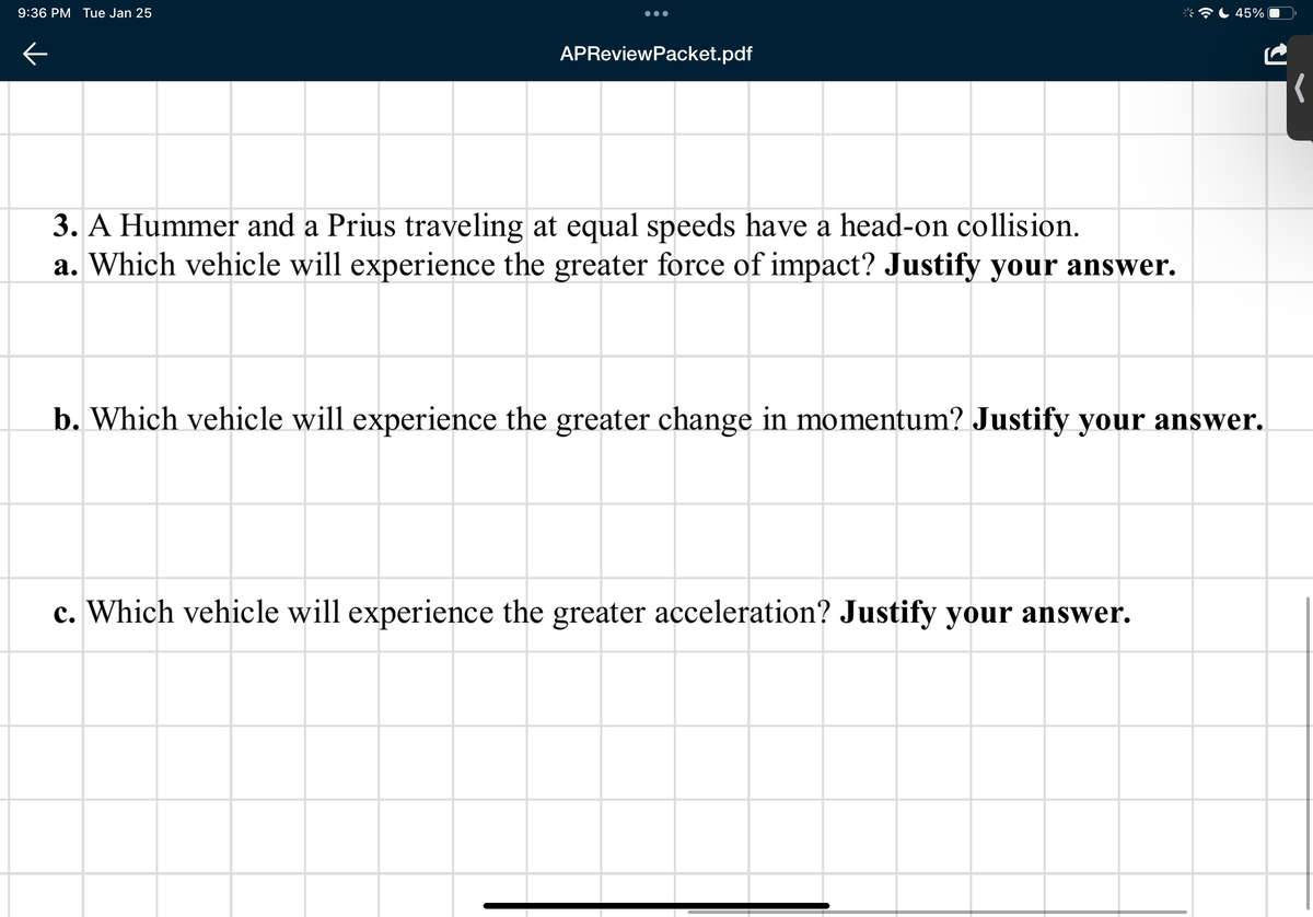 9:36 PM Tue Jan 25
45%
APReviewPacket.pdf
3. A Hummer and a Prius traveling at equal speeds have a head-on collision.
a. Which vehicle will experience the greater force of impact? Justify your answer.
b. Which vehicle will experience the greater change in momentum? Justify your answer.
c. Which vehicle will experience the greater acceleration? Justify your answer.
