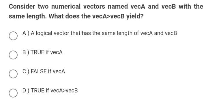 Consider two numerical vectors named vecA and vecB with the
same length. What does the vecA>vecB yield?
A)A logical vector that has the same length of vecA and vecB
B) TRUE if vecA
O C) FALSE if vecA
D) TRUE if vecA>vecB

