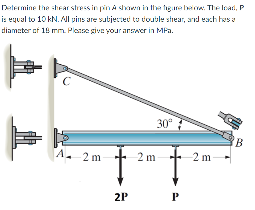 Determine the shear stress in pin A shown in the figure below. The load, P
is equal to 10 kN. All pins are subjected to double shear, and each has a
diameter of 18 mm. Please give your answer in MPa.
C
A2 m
2P
-2 m
30°
P
-2 m-
B