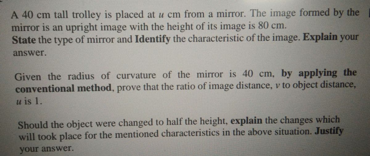 A 40 cm tall trolley is placed at u cm from a mirror. The image formed by the
mirror is an upright image with the height of its image is 80 cm.
State the type of mirror and Identify the characteristic of the image. Explain your
answer.
Given the radius of curvature of the mirror is 40 cm, by applying the
conventional method, prove that the ratio of image distance, v to object distance,
u is 1.
Should the object were changed to half the height, explain the changes which
will took place for the mentioned characteristics in the above situation. Justify
your answer.
