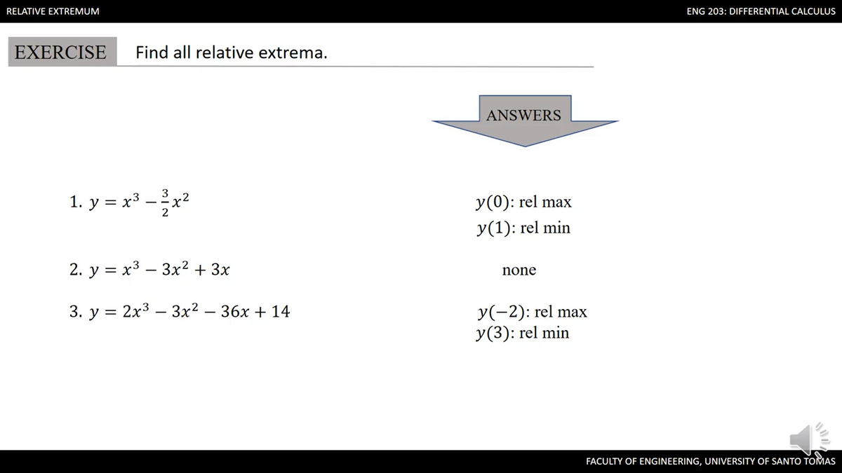 RELATIVE EXTREMUM
ENG 203: DIFFERENTIAL CALCULUS
EXERCISE
Find all relative extrema.
ANSWERS
1. y = x³ –x2
y(0): rel max
y(1): rel min
2. у %3 х3 — Зх? + 3х
none
3. у %3D 2х3— 3x? — 36х + 14
y(-2): rel max
y(3): rel min
FACULTY OF ENGINEERING, UNIVERSITY OF SANTO TOMAS
