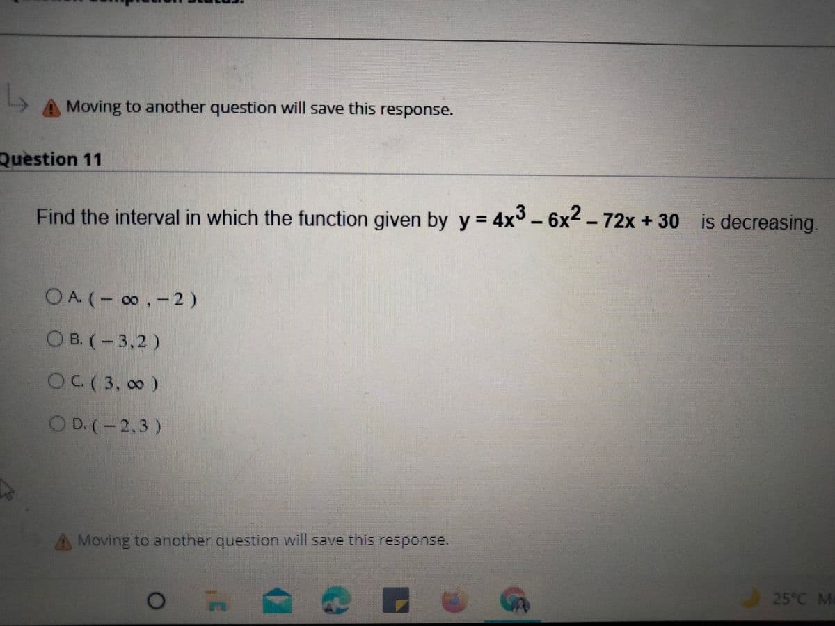 Moving to another question will save this response.
Question 11
Find the interval in which the function given by y= 4x3- 6x2 - 72x + 30 is decreasing
OA.(-0,-2)
OB. (-3,2)
OC.( 3, 00)
O D. (-2,3)
Moving to another question will save this response.
25°C Ma
