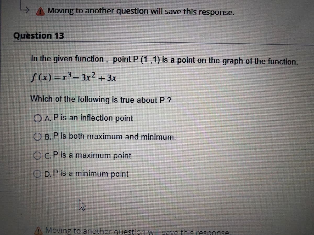 Moving to another question will save this response.
Question 13
In the given function, point P (1,1) is a point on the graph of the function.
f (x) =x3- 3x2 + 3x
Which of the following is true about P ?
O A. P is an inflection point
O B. P is both maximum and minimum.
OC.P is a maximum point
O D.P is a minimum point
A Moving to another question will save this response
