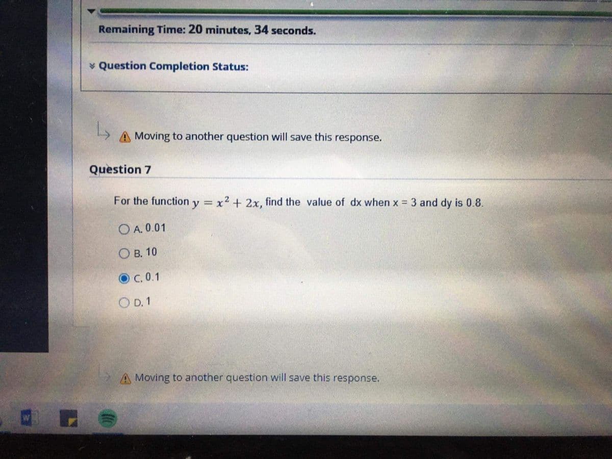 Remaining Time: 20 minutes, 34 seconds.
v Question Completion Status:
A Moving to another question will save this response.
Question 7
For the function y x2 + 2x, find the value of dx when x
3 and dy is 0.8.
%3D
O A. 0.01
О в. 10
O C. 0.1
O D. 1
A Moving to another question will save this response.
