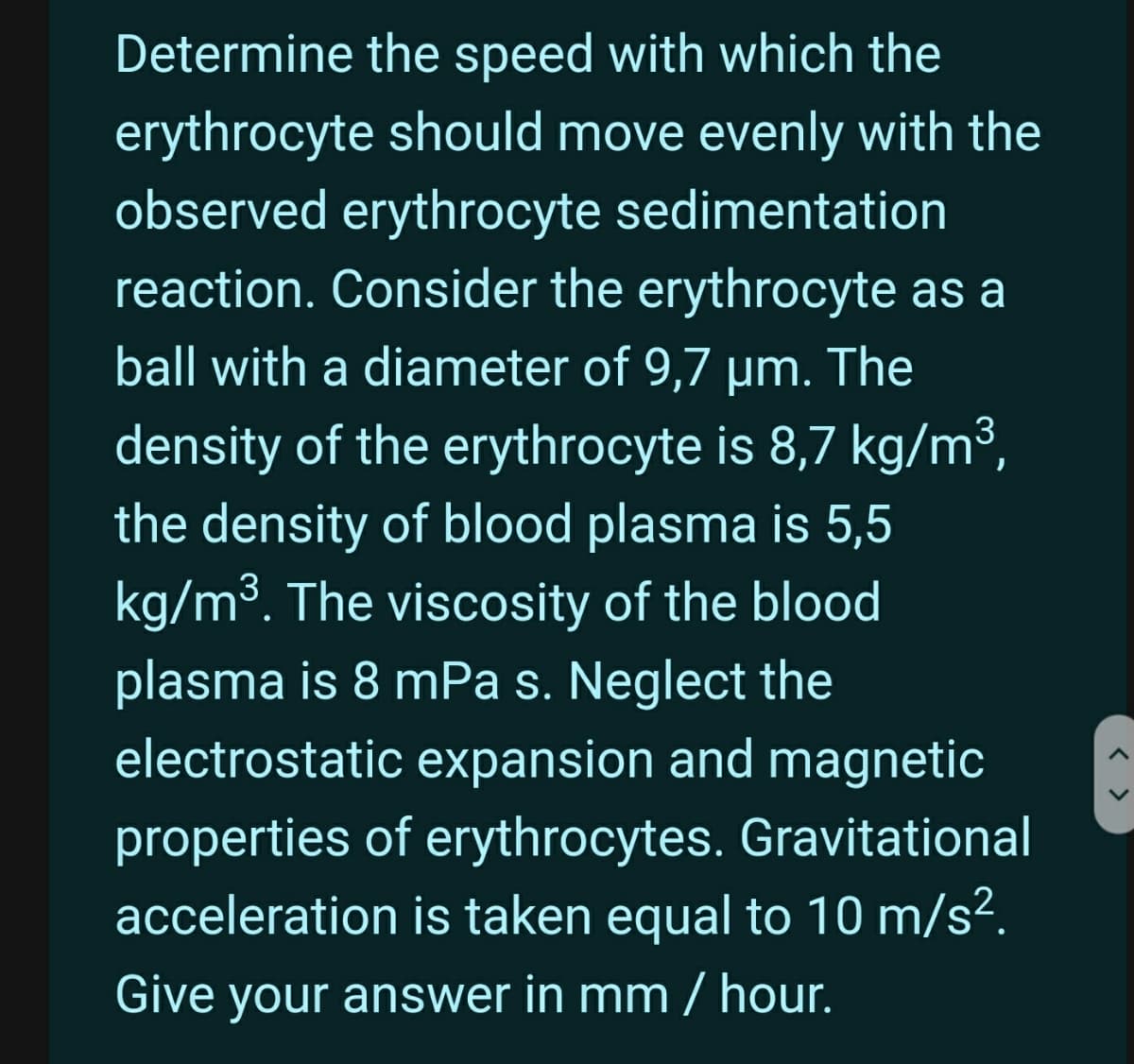 Determine the speed with which the
erythrocyte should move evenly with the
observed erythrocyte sedimentation
reaction. Consider the erythrocyte as a
ball with a diameter of 9,7 µm.
The
density of the erythrocyte is 8,7 kg/m³,
the density of blood plasma is 5,5
kg/m3. The viscosity of the blood
plasma is 8 mPa s. Neglect the
electrostatic expansion and magnetic
properties of erythrocytes. Gravitational
acceleration is taken equal to 10 m/s2.
Give your answer in mm / hour.
< >
