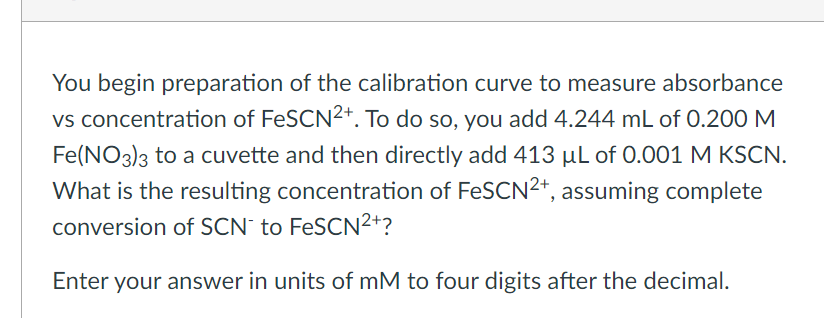 You begin preparation of the calibration curve to measure absorbance
vs concentration of FeSCN²+. To do so, you add 4.244 mL of 0.200 M
Fe(NO3)3 to a cuvette and then directly add 413 μL of 0.001 M KSCN.
What is the resulting concentration of FeSCN²+, assuming complete
conversion of SCN to FeSCN²+?
Enter your answer in units of mM to four digits after the decimal.