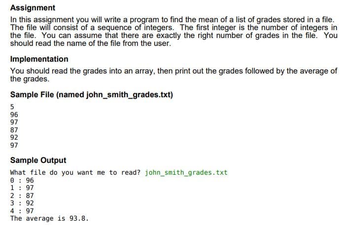 Assignment
In this assignment you will write a program to find the mean of a list of grades stored in a file.
The file will consist of a sequence of integers. The first integer is the number of integers in
the file. You can assume that there are exactly the right number of grades in the file. You
should read the name of the file from the user.
Implementation
You should read the grades into an array, then print out the grades followed by the average of
the grades.
Sample File (named john_smith_grades.txt)
96
97
87
92
97
Sample Output
What file do you want me to read? john_smith_grades.txt
0 : 96
1: 97
2: 87
3: 92
4 : 97
The average is 93.8.
