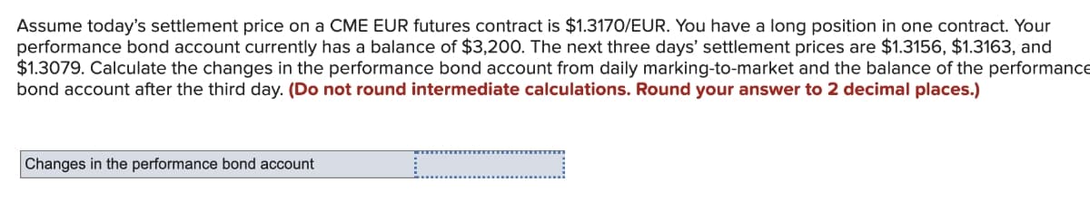 Assume today's settlement price on a CME EUR futures contract is $1.3170/EUR. You have a long position in one contract. Your
performance bond account currently has a balance of $3,200. The next three days' settlement prices are $1.3156, $1.3163, and
$1.3079. Calculate the changes in the performance bond account from daily marking-to-market and the balance of the performance
bond account after the third day. (Do not round intermediate calculations. Round your answer to 2 decimal places.)
Changes in the performance bond account
I