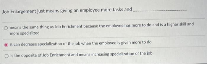 Job Enlargement just means giving an employee more tasks and
means the same thing as Job Enrichment because the employee has more to do and is a higher skill and
more specialized
it can decrease specialization of the job when the employee is given more to do
O is the opposite of Job Enrichment and means increasing specialization of the job