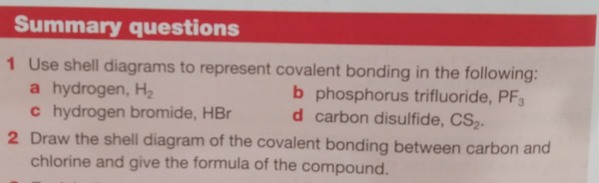 Summary questions
1 Use shell diagrams to represent covalent bonding in the following:
a hydrogen, Hz
c hydrogen bromide, HBr
2 Draw the shell diagram of the covalent bonding between carbon and
chlorine and give the formula of the compound.
b phosphorus trifluoride, PF3
d carbon disulfide, CS2.

