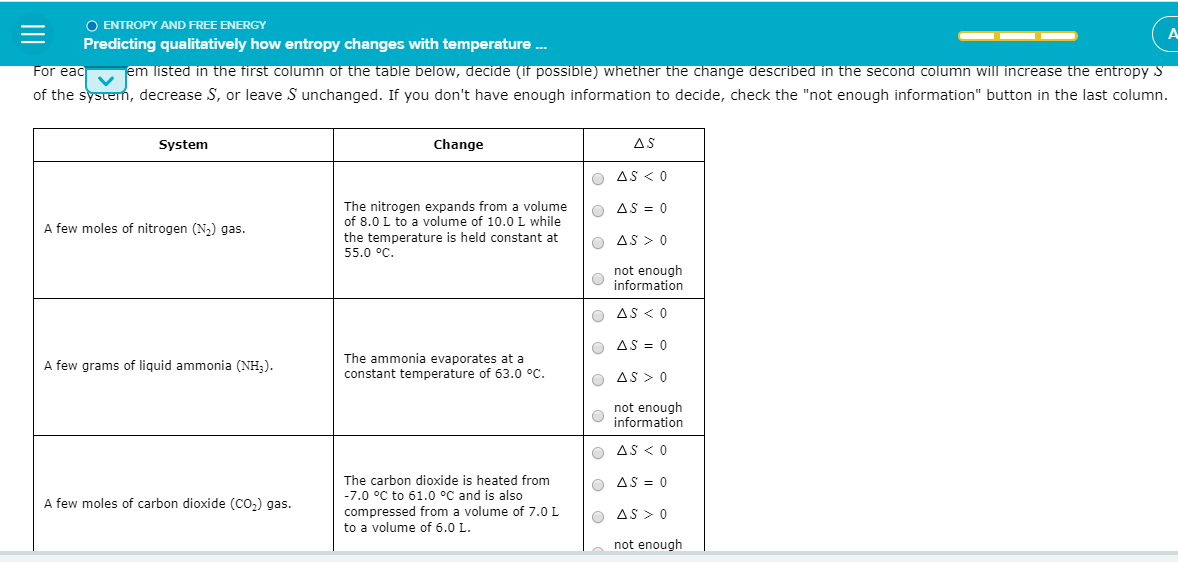 O ENTROPY AND FREE ENERGY
Predicting qualitatively how entropy changes with temperature .
jem listed in the first column of the table below, decide (if possible) whether the change described in the second column will increase the entropy S
of the system, decrease S, or leave S unchanged. If you don't have enough information to decide, check the "not enough information" button in the last column.
For eac
System
Change
AS
O AS < 0
The nitrogen expands from a volume
of 8.0 L to a volume of 10.0L while
O AS = 0
A few moles of nitrogen (N,) gas.
the temperature is held constant at
55.0 °C.
O AS > 0
not enough
information
O AS < 0
O AS = 0
The ammonia evaporates at a
constant temperature of 63.0 °C.
A few grams of liquid ammonia (NH3).
O AS > Q
not enough
information
O AS <0
The carbon dioxide is heated from
-7.0 °C to 61.0 °C and is also
compressed from a volume of 7.0 L
to a volume of 6.0 L.
O AS = 0
A few moles of carbon dioxide (Co,) gas.
O AS > 0
not enough
