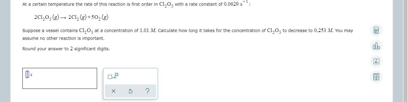 At a certain temperature the rate of this reaction is first order in Cl,0, with a rate constant of 0.0629 s
2C1,0; (3)– 2C1, (3) +50, (3)
Suppose a vessel contains Cl,0; at a concentration of 1.01 M. Calculate how long it takes for the concentration of Cl,0; to decrease to 0.253 M. You may
assume no other reaction is important.
Round your answer to 2 significant digits.
