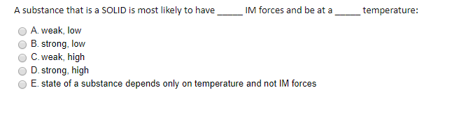 A substance that is a SOLID is most likely to have
IM forces and be at a
_temperature:
A. weak, low
B. strong, low
C. weak, high
D. strong, high
E. state of a substance depends only on temperature and not IM forces
