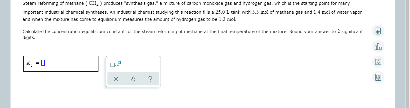 Steam reforming of methane ( CH4 ) produces "synthesis gas," a mixture of carbon monoxide gas and hydrogen gas, which is the starting point for many
Important Industrial chemical syntheses. An Industrial chemist studying this reaction fills a 25.0 L tank with 3.3 mol of methane gas and 1.4 mol of water vapor,
and when the mixture has come to equilibrium measures the amount of hydrogen gas to be 1.3 mol.
Calculate the concentration equilibrium constant for the steam reforming of methane at the final temperature of the mixture. Round your answer to 2 significant
digits.
|K¸ = [
