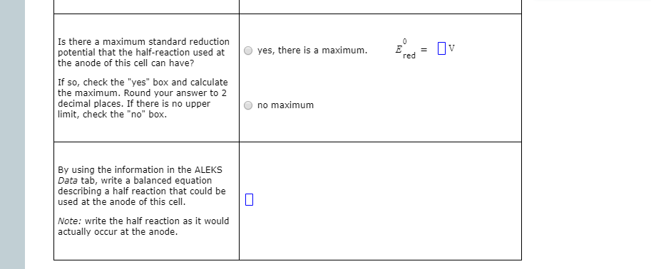 Is there a maximum standard reduction
potential that the half-reaction used at
the anode of this cell can have?
yes, there is a maximum.
Ov
red
If so, check the "yes" box and calculate
the maximum. Round your answer to 2
decimal places. If there is no upper
limit, check the "no" box.
no maximum
By using the information in the ALEKS
Data tab, write a balanced equation
describing a half reaction that could be
used at the anode of this cell.
Note: write the half reaction as it would
actually occur at the anode.
