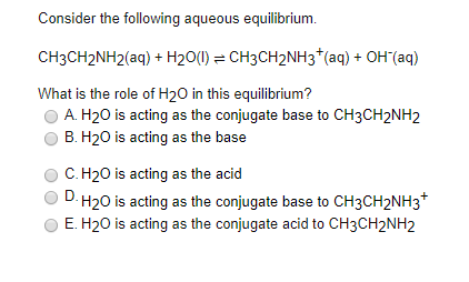 Consider the following aqueous equilibrium.
CH3CH2NH2(aq) + H20(1) = CH3CH2NH3*(aq) + OH (aq)
What is the role of H20 in this equilibrium?
A. H20 is acting as the conjugate base to CH3CH2NH2
B. H20 is acting as the base
C. H20 is acting as the acid
D H20 is acting as the conjugate base to CH3CH2NH3*
E. H20 is acting as the conjugate acid to CH3CH2NH2
