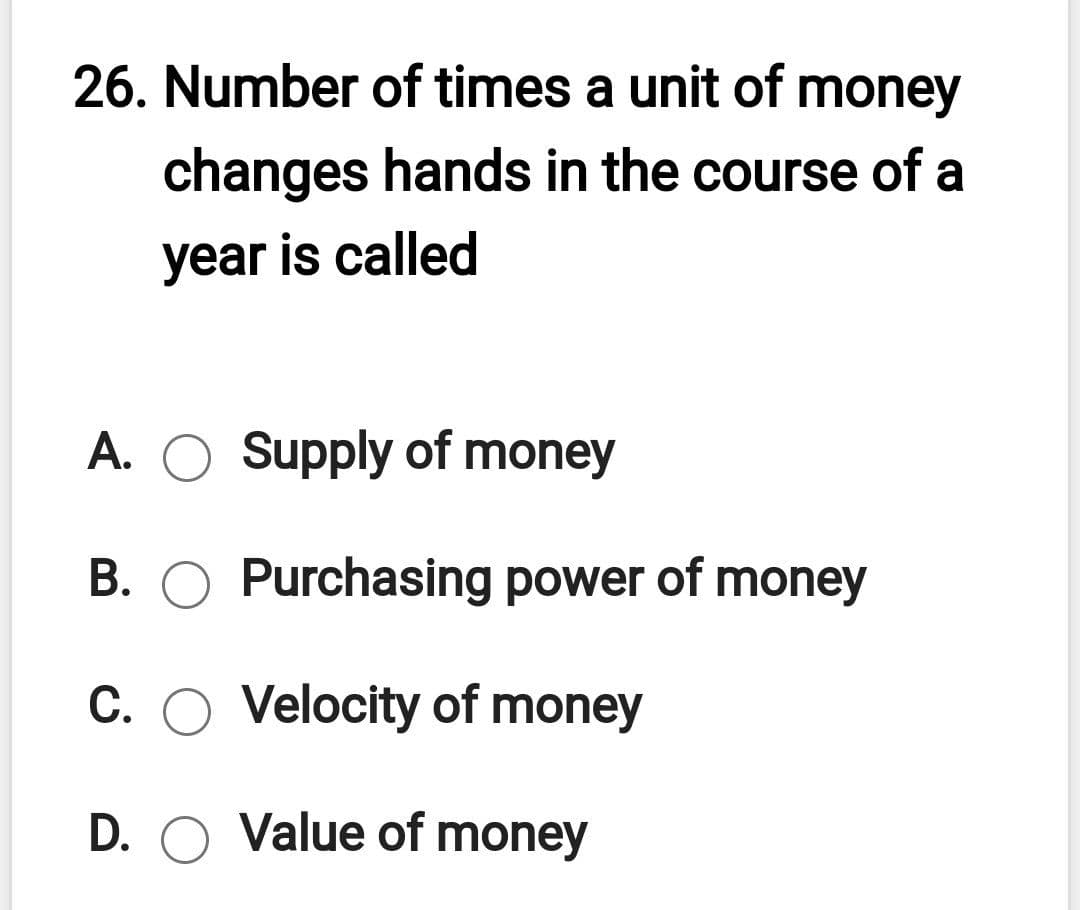 26. Number of times a unit of money
changes hands in the course of a
year is called
A.
Supply of money
B. O Purchasing power of money
C. O Velocity of money
D. O Value of money
