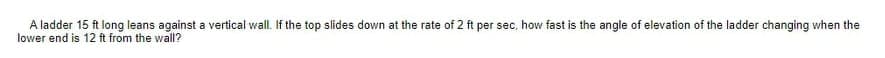 A ladder 15 ft long leans against a vertical wall. If the top slides down at the rate of 2 ft per sec, how fast is the angle of elevation of the ladder changing when the
lower end is 12 ft from the wall?
