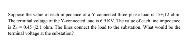 Suppose the value of each impedance of a Y-connected three-phase load is 15+j12 ohm.
The terminal voltage of the Y-connected load is 6.9 KV. The value of each line impedance
is ZL = 0.45+j2.1 ohm. The lines connect the load to the substation. What would be the
terminal voltage at the substation?
