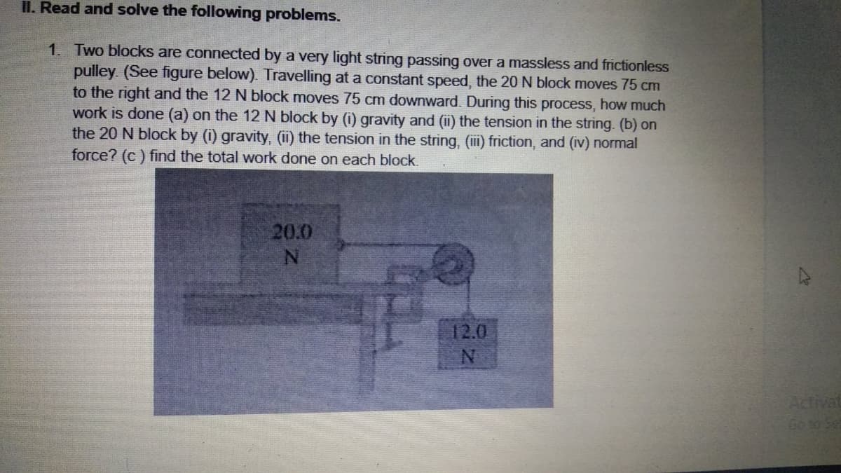 II. Read and solve the following problems.
1. Two blocks are connected by a very light string passing over a massless and frictionless
pulley. (See figure below). Travelling at a constant speed, the 20 N block moves 75 cm
to the right and the 12 N block moves 75 cm downward. During this process, how much
work is done (a) on the 12 N block by (i) gravity and (i) the tension in the string. (b) on
the 20 N block by (i) gravity, (ii) the tension in the string, (iii) friction, and (iv) normal
force? (c ) find the total work done on each block.
20.0
12.0
Activat
Go 10 Set
