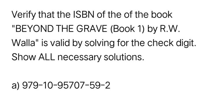 Verify that the ISBN of the of the book
"BEYOND THE GRAVE (Book 1) by R.W.
Walla" is valid by solving for the check digit.
Show ALL necessary solutions.
a) 979-10-95707-59-2
