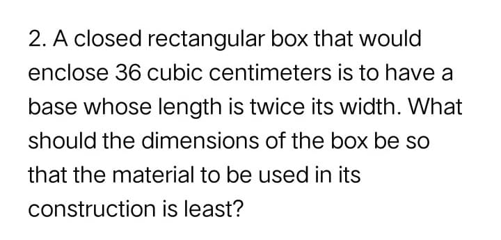 2. A closed rectangular box that would
enclose 36 cubic centimeters is to have a
base whose length is twice its width. What
should the dimensions of the box be so
that the material to be used in its
construction is least?
