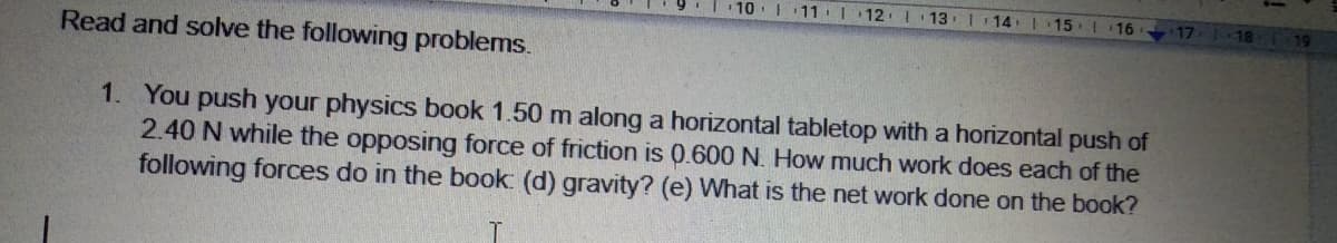 10.|11|
12
13
| 14
15
18 119
16
17
Read and solve the following problems.
1. You push your physics book 1.50 m along a horizontal tabletop with a horizontal push of
2.40 N while the opposing force of friction is 0.600 N. How much work does each of the
following forces do in the book: (d) gravity? (e) What is the net work done on the book?
