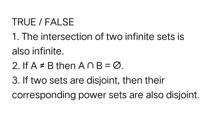 TRUE / FALSE
1. The intersection of two infinite sets is
also infinite.
2. If A + B then ANB= Ø.
3. If two sets are disjoint, then their
corresponding power sets are also disjoint.
