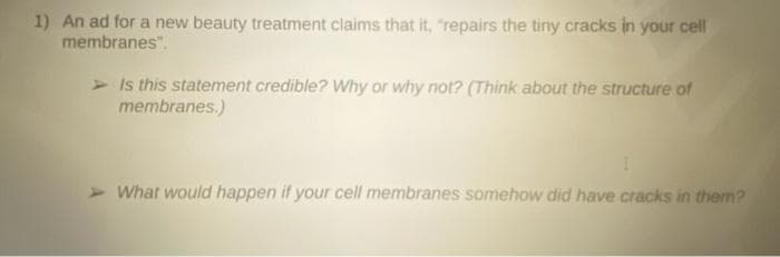 1) An ad for a new beauty treatment claims that it, "repairs the tiny cracks in your cell
membranes".
Is this statement credible? Why or why not? (Think about the structure of
membranes.)
I
What would happen if your cell membranes somehow did have cracks in them?