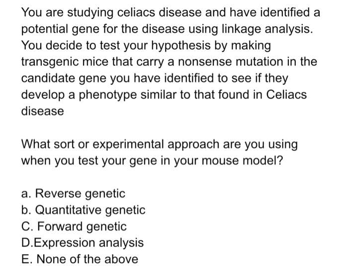 You are studying celiacs disease and have identified a
potential gene for the disease using linkage analysis.
You decide to test your hypothesis by making
transgenic mice that carry a nonsense mutation in the
candidate gene you have identified to see if they
develop a phenotype similar to that found in Celiacs
disease
What sort or experimental approach are you using
when you test your gene in your mouse model?
a. Reverse genetic
b. Quantitative genetic
C. Forward genetic
D.Expression analysis
E. None of the above
