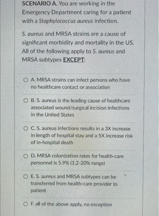 SCENARIO A. You are working in the
Emergency Department caring for a patient
with a Staphylococcus aureus infection.
S. aureus and MRSA strains are a cause of
significant morbidity and mortality in the US.
All of the following apply to S. aureus and
MRSA subtypes EXCEPT:
O A. MRSA strains can infect persons who have
no healthcare contact or association
O B. S. aureus is the leading cause of healthcare
associated wound/surgical incision infections
in the United States
O C. S. aureus infections results in a 3X increase
in length of hospital stay and a 5X increase risk
of in-hospital death
O D. MRSA colonization rates for health-care
personnel is 5.9% (1.2-20% range)
OE. S. aureus and MRSA subtypes can be
transferred from health-care provider to
patient
O F. all of the above apply, no exception