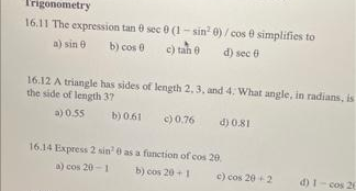 Trigonometry
16.11 The expression tan e sec e (1 - sin 0) / cos e simplifies to
a) sin e
b) cos 0
c) tah 0
d) sec e
16.12 A triangle has sides of length 2, 3, and 4. What angle, in radians, is
the side of length 37
a) 0.55
b) 0.61
c)0.76
d) 0.81
16.14 Express 2 sin e as a function of cos 20.
a) cos 20-1
b) cos 20 +1
e) cos 20 2
d) 1- cos 26
