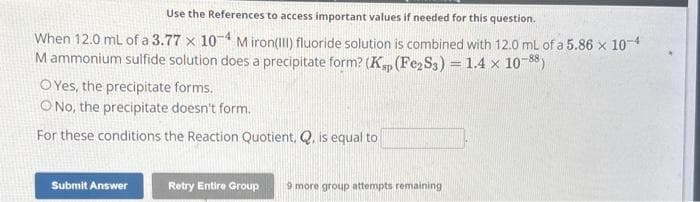 Use the References to access important values if needed for this question.
When 12.0 mL of a 3.77 x 10-4 M iron(III) fluoride solution is combined with 12.0 mL of a 5.86 x 10-4
Mammonium sulfide solution does a precipitate form? (Ksp (Fe2S3) = 1.4 x 10-88)
OYes, the precipitate forms.
No, the precipitate doesn't form.
For these conditions the Reaction Quotient, Q, is equal to
Submit Answer
Retry Entire Group 9 more group attempts remaining