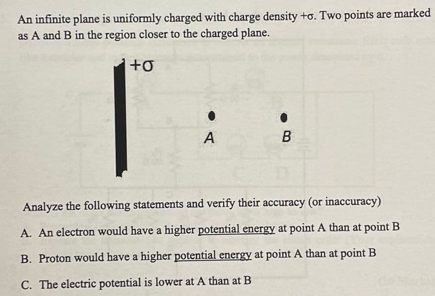 An infinite plane is uniformly charged with charge density +o. Two points are marked
as A and B in the region closer to the charged plane.
+0
A
B
Analyze the following statements and verify their accuracy (or inaccuracy)
A. An electron would have a higher potential energy at point A than at point B
B. Proton would have a higher potential energy at point A than at point B
C. The electric potential is lower at A than at B